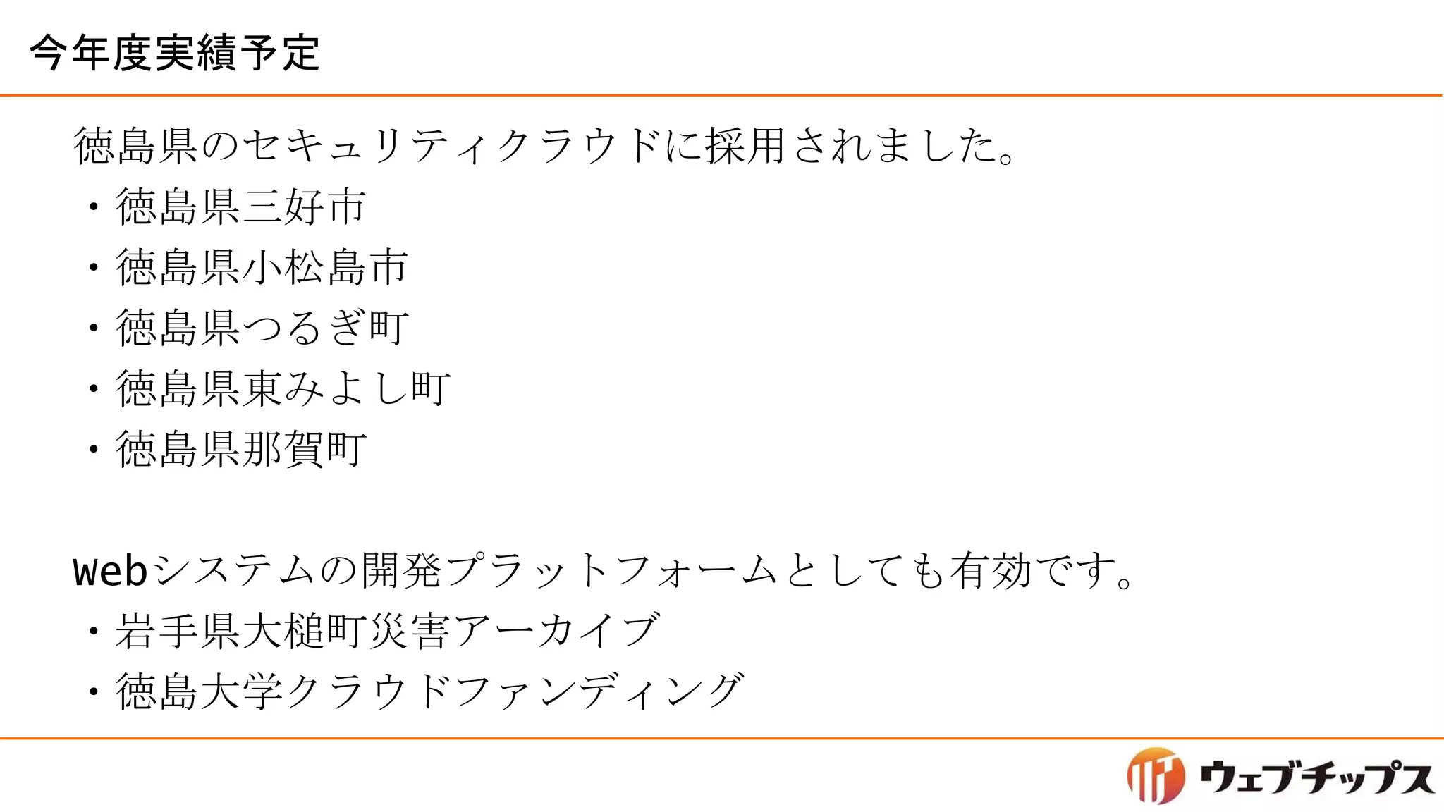 今年度実績予定
徳島県のセキュリティクラウドに採用されました。
・徳島県三好市
・徳島県小松島市
・徳島県つるぎ町
・徳島県東みよし町
・徳島県那賀町
Webシステムの開発プラットフォームとしても有効です。
・岩手県大槌町災害アーカイブ
・徳島大学クラウドファンディング
 