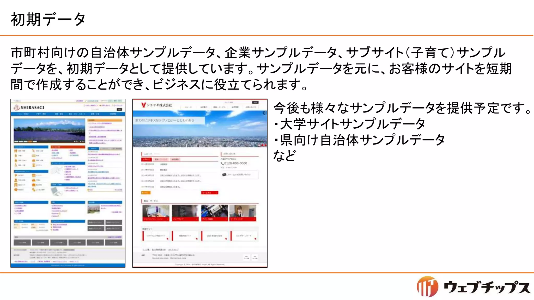 初期データ
市町村向けの自治体サンプルデータ、企業サンプルデータ、サブサイト（子育て）サンプル
データを、初期データとして提供しています。サンプルデータを元に、お客様のサイトを短期
間で作成することができ、ビジネスに役立てられます。
今後も様々なサンプルデータを提供予定です。
・大学サイトサンプルデータ
・県向け自治体サンプルデータ
など
 