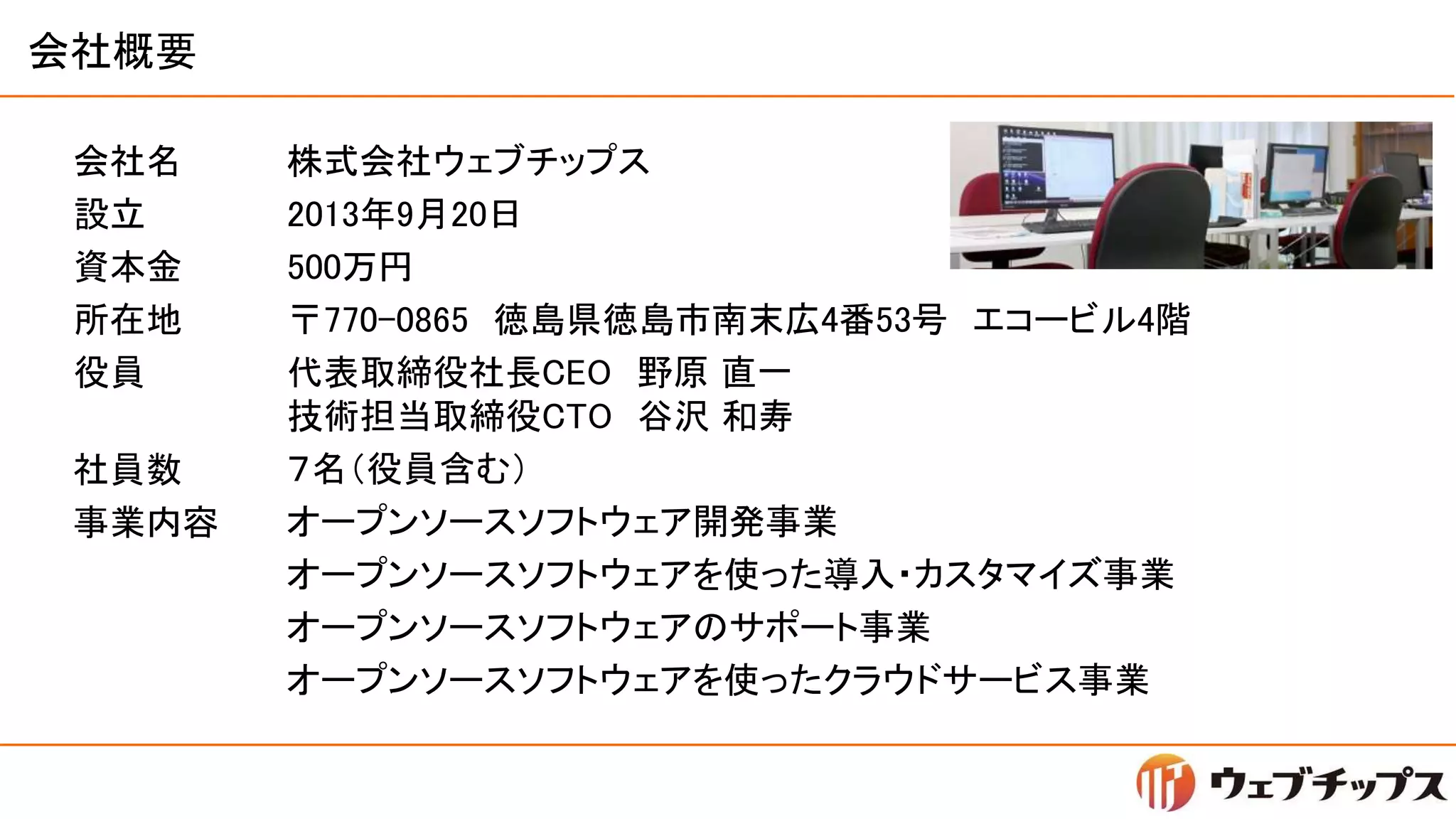 会社概要
会社名
設立
資本金
所在地
役員
株式会社ウェブチップス
2013年9月20日
500万円
〒770-0865 徳島県徳島市南末広4番53号 エコービル4階
代表取締役社長CEO 野原 直一
技術担当取締役CTO 谷沢 和寿
７名（役員含む）
オープンソースソフトウェア開発事業
オープンソースソフトウェアを使った導入・カスタマイズ事業
オープンソースソフトウェアのサポート事業
オープンソースソフトウェアを使ったクラウドサービス事業
社員数
事業内容
 