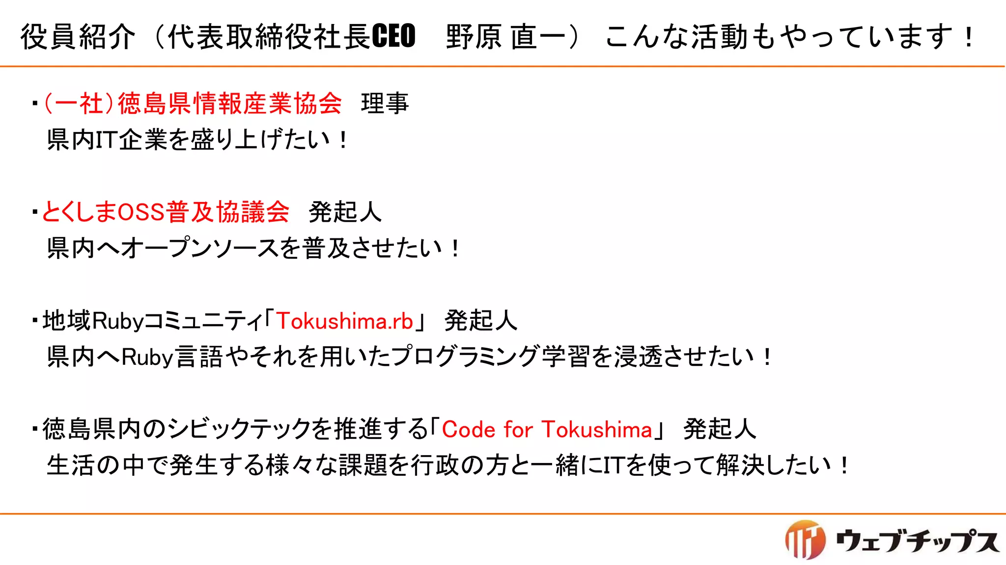 役員紹介（代表取締役社長CEO 野原 直一） こんな活動もやっています！
・（一社）徳島県情報産業協会 理事
県内ＩＴ企業を盛り上げたい！
・とくしまOSS普及協議会 発起人
県内へオープンソースを普及させたい！
・地域Rubyコミュニティ「Tokushima.rb」 発起人
県内へRuby言語やそれを用いたプログラミング学習を浸透させたい！
・徳島県内のシビックテックを推進する「Code for Tokushima」 発起人
生活の中で発生する様々な課題を行政の方と一緒にＩＴを使って解決したい！
 
