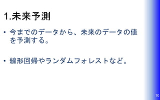 1.未来予測
• 今までのデータから、未来のデータの値
を予測する。
• 線形回帰やランダムフォレストなど。
10
 