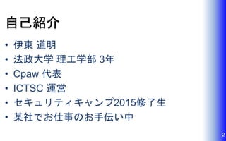 自己紹介
• 伊東 道明
• 法政大学 理工学部 3年
• Cpaw 代表
• ICTSC 運営
• セキュリティキャンプ2015修了生
• 某社でお仕事のお手伝い中
2
 