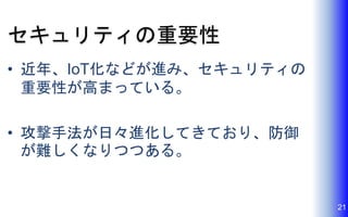セキュリティの重要性
• 近年、IoT化などが進み、セキュリティの
重要性が高まっている。
• 攻撃手法が日々進化してきており、防御
が難しくなりつつある。
21
 