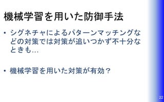 機械学習を用いた防御手法
• シグネチャによるパターンマッチングな
どの対策では対策が追いつかず不十分な
ときも…
• 機械学習を用いた対策が有効？
22
 