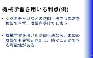 機械学習を用いる利点(例)
• シグネチャ型などの防御手法では異常を
検知できず、攻撃を受けてしまう。
• 機械学習を用いた防御手法なら、未知の
攻撃でも異常と判断し、防ぐことができ
る可能性がある。
24
 