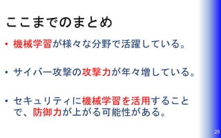 ここまでのまとめ
• 機械学習が様々な分野で活躍している。
• サイバー攻撃の攻撃力が年々増している。
• セキュリティに機械学習を活用すること
で、防御力が上がる可能性がある。
25
 