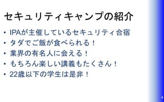 セキュリティキャンプの紹介
• IPAが主催しているセキュリティ合宿
• タダでご飯が食べられる！
• 業界の有名人に会える！
• もちろん楽しい講義もたくさん！
• 22歳以下の学生は是非！
4
 