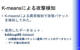 K-meansによる攻撃検知
• K-meansによる異常検知で攻撃パケット
を検知してみた。
• 使用したデータセット：
kddcup99 dataset
− 22種類の攻撃パケット+通常パケットのデータセット
− データ数は約50万
41
 