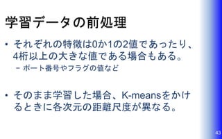 学習データの前処理
• それぞれの特徴は0か1の2値であったり、
4桁以上の大きな値である場合もある。
− ポート番号やフラグの値など
• そのまま学習した場合、K-meansをかけ
るときに各次元の距離尺度が異なる。
43
 