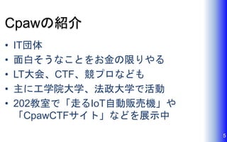 Cpawの紹介
• IT団体
• 面白そうなことをお金の限りやる
• LT大会、CTF、競プロなども
• 主に工学院大学、法政大学で活動
• 202教室で「走るIoT自動販売機」や
「CpawCTFサイト」などを展示中
5
 