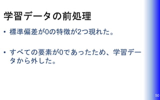 学習データの前処理
• 標準偏差が0の特徴が2つ現れた。
• すべての要素が0であったため、学習デー
タから外した。
50
 