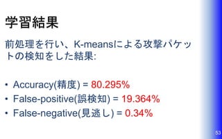 学習結果
前処理を行い、K-meansによる攻撃パケッ
トの検知をした結果:
• Accuracy(精度) = 80.295%
• False-positive(誤検知) = 19.364%
• False-negative(見逃し) = 0.34%
53
 