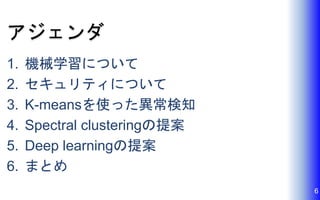 アジェンダ
1. 機械学習について
2. セキュリティについて
3. K-meansを使った異常検知
4. Spectral clusteringの提案
5. Deep learningの提案
6. まとめ
6
 