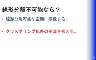 線形分離不可能なら？
• 線形分離可能な空間に写像する。
• クラスタリング以外の手法を考える。
74
 