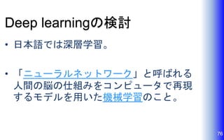 Deep learningの検討
• 日本語では深層学習。
• 「ニューラルネットワーク」と呼ばれる
人間の脳の仕組みをコンピュータで再現
するモデルを用いた機械学習のこと。
76
 