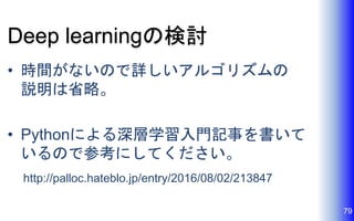 Deep learningの検討
• 時間がないので詳しいアルゴリズムの
説明は省略。
• Pythonによる深層学習入門記事を書いて
いるので参考にしてください。
http://palloc.hateblo.jp/entry/2016/08/02/213847
79
 