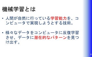 機械学習とは
• 人間が自然に行っている学習能力を、コ
ンピュータで実現しようとする技術。
• 様々なデータをコンピュータに反復学習
させ、データに潜在的なパターンを見つ
け出す。
8
 