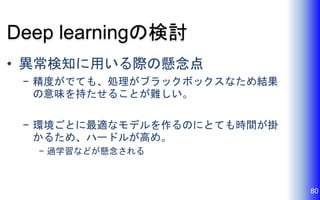 Deep learningの検討
• 異常検知に用いる際の懸念点
− 精度がでても、処理がブラックボックスなため結果
の意味を持たせることが難しい。
− 環境ごとに最適なモデルを作るのにとても時間が掛
かるため、ハードルが高め。
− 過学習などが懸念される
80
 
