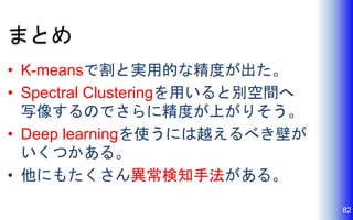 まとめ
• K-meansで割と実用的な精度が出た。
• Spectral Clusteringを用いると別空間へ
写像するのでさらに精度が上がりそう。
• Deep learningを使うには越えるべき壁が
いくつかある。
• 他にもたくさん異常検知手法がある。
82
 