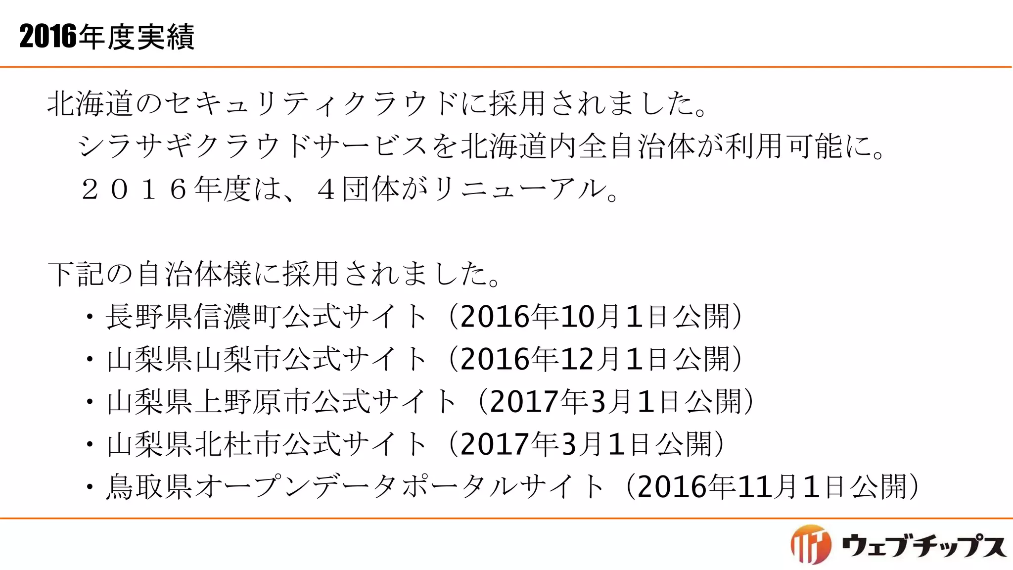 2016年度実績
北海道のセキュリティクラウドに採用されました。
シラサギクラウドサービスを北海道内全自治体が利用可能に。
２０１６年度は、４団体がリニューアル。
下記の自治体様に採用されました。
・長野県信濃町公式サイト（2016年10月1日公開）
・山梨県山梨市公式サイト（2016年12月1日公開）
・山梨県上野原市公式サイト（2017年3月1日公開）
・山梨県北杜市公式サイト（2017年3月1日公開）
・鳥取県オープンデータポータルサイト（2016年11月1日公開）
 