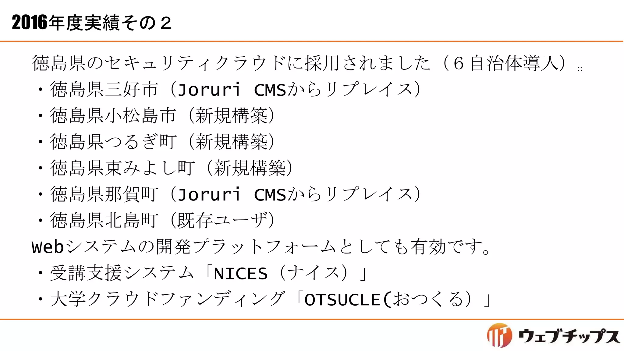 2016年度実績その２
徳島県のセキュリティクラウドに採用されました（６自治体導入）。
・徳島県三好市（Joruri CMSからリプレイス）
・徳島県小松島市（新規構築）
・徳島県つるぎ町（新規構築）
・徳島県東みよし町（新規構築）
・徳島県那賀町（Joruri CMSからリプレイス）
・徳島県北島町（既存ユーザ）
Webシステムの開発プラットフォームとしても有効です。
・受講支援システム「NICES（ナイス）」
・大学クラウドファンディング「OTSUCLE(おつくる）」
 