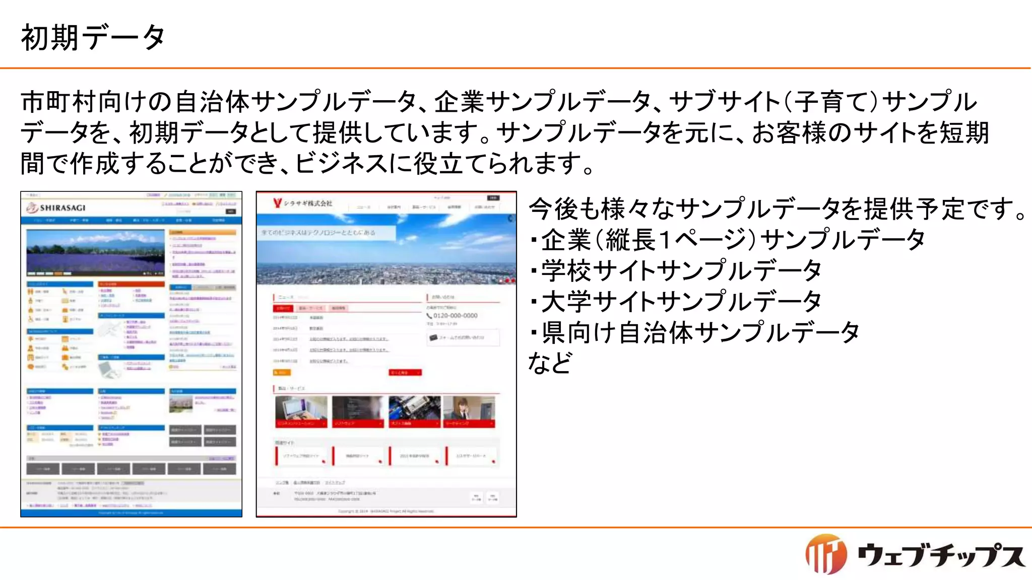 初期データ
市町村向けの自治体サンプルデータ、企業サンプルデータ、サブサイト（子育て）サンプル
データを、初期データとして提供しています。サンプルデータを元に、お客様のサイトを短期
間で作成することができ、ビジネスに役立てられます。
今後も様々なサンプルデータを提供予定です。
・企業（縦長１ページ）サンプルデータ
・学校サイトサンプルデータ
・大学サイトサンプルデータ
・県向け自治体サンプルデータ
など
 