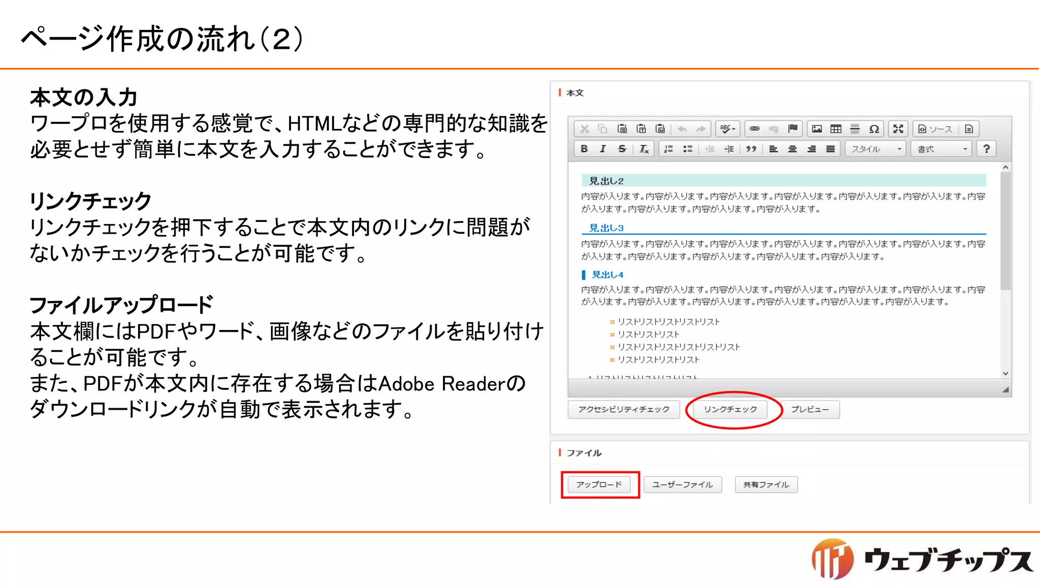 ページ作成の流れ（２）
本文の入力
ワープロを使用する感覚で、HTMLなどの専門的な知識を
必要とせず簡単に本文を入力することができます。
リンクチェック
リンクチェックを押下することで本文内のリンクに問題が
ないかチェックを行うことが可能です。
ファイルアップロード
本文欄にはPDFやワード、画像などのファイルを貼り付け
ることが可能です。
また、PDFが本文内に存在する場合はAdobe Readerの
ダウンロードリンクが自動で表示されます。
 