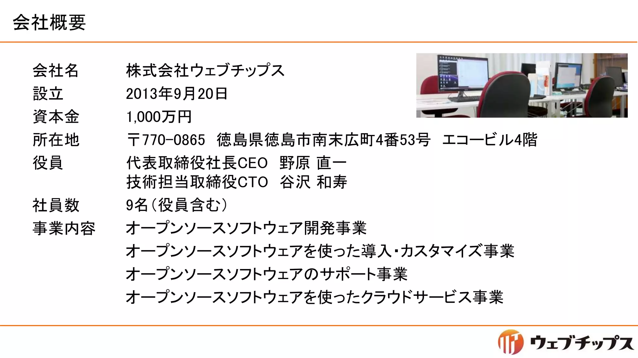 会社概要
会社名
設立
資本金
所在地
役員
株式会社ウェブチップス
2013年9月20日
1,000万円
〒770-0865 徳島県徳島市南末広町4番53号 エコービル4階
代表取締役社長CEO 野原 直一
技術担当取締役CTO 谷沢 和寿
9名（役員含む）
オープンソースソフトウェア開発事業
オープンソースソフトウェアを使った導入・カスタマイズ事業
オープンソースソフトウェアのサポート事業
オープンソースソフトウェアを使ったクラウドサービス事業
社員数
事業内容
 