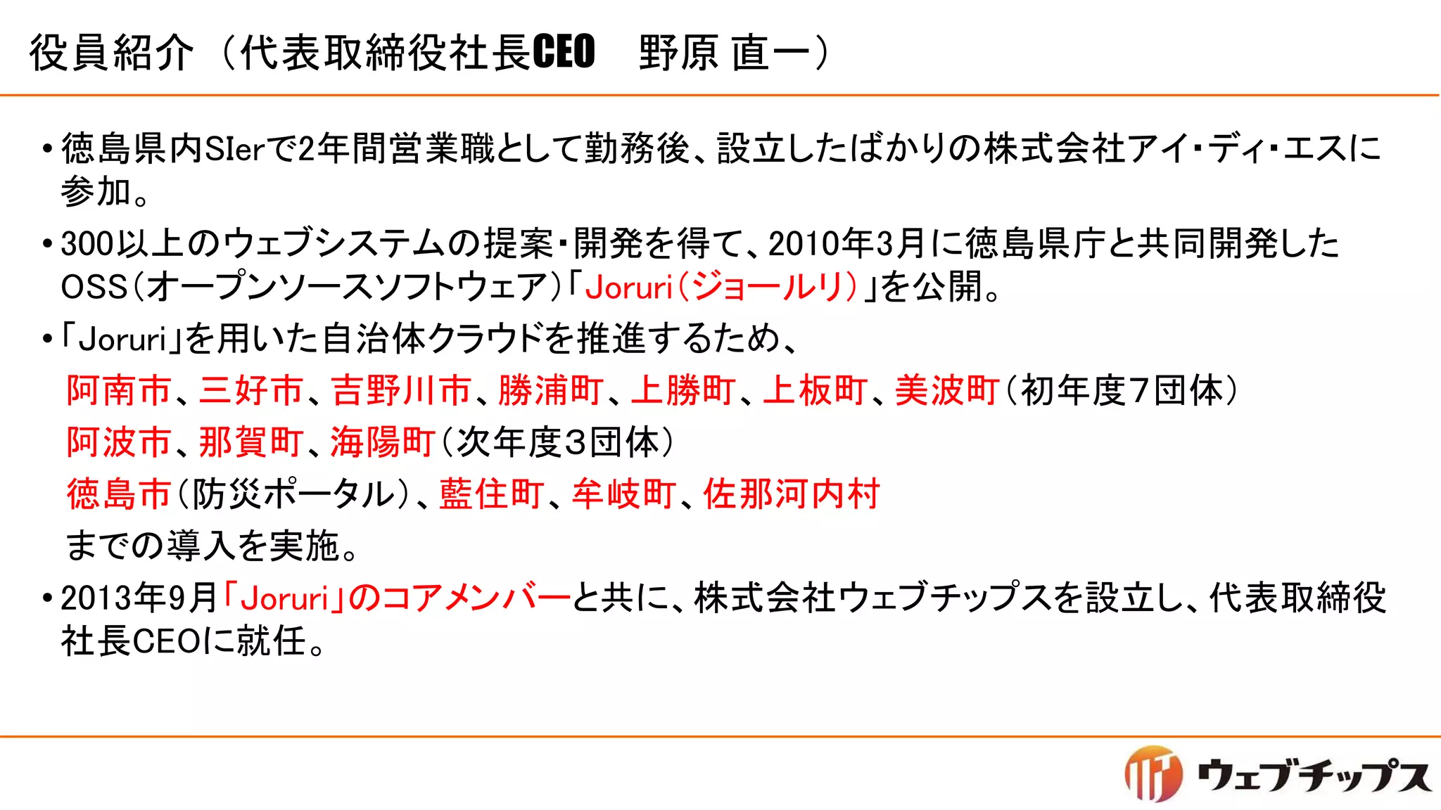 役員紹介（代表取締役社長CEO 野原 直一）
• 徳島県内SIerで2年間営業職として勤務後、設立したばかりの株式会社アイ・ディ・エスに
参加。
• 300以上のウェブシステムの提案・開発を得て、2010年3月に徳島県庁と共同開発した
OSS（オープンソースソフトウェア）「Joruri（ジョールリ）」を公開。
• 「Joruri」を用いた自治体クラウドを推進するため、
阿南市、三好市、吉野川市、勝浦町、上勝町、上板町、美波町（初年度７団体）
阿波市、那賀町、海陽町（次年度３団体）
徳島市（防災ポータル）、藍住町、牟岐町、佐那河内村
までの導入を実施。
• 2013年9月「Joruri」のコアメンバーと共に、株式会社ウェブチップスを設立し、代表取締役
社長CEOに就任。
 