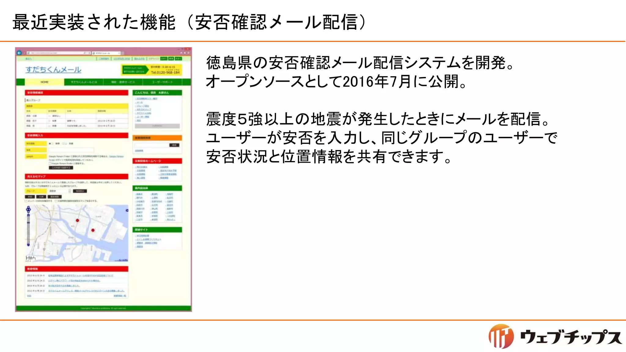 最近実装された機能（安否確認メール配信）
徳島県の安否確認メール配信システムを開発。
オープンソースとして2016年7月に公開。
震度５強以上の地震が発生したときにメールを配信。
ユーザーが安否を入力し、同じグループのユーザーで
安否状況と位置情報を共有できます。
 