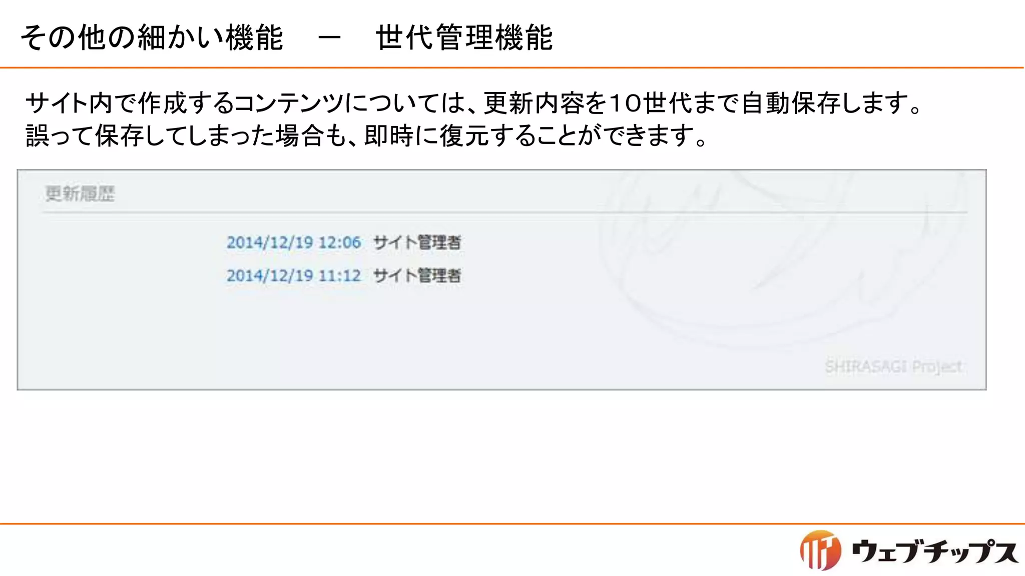 その他の細かい機能 － 世代管理機能
サイト内で作成するコンテンツについては、更新内容を１０世代まで自動保存します。
誤って保存してしまった場合も、即時に復元することができます。
 