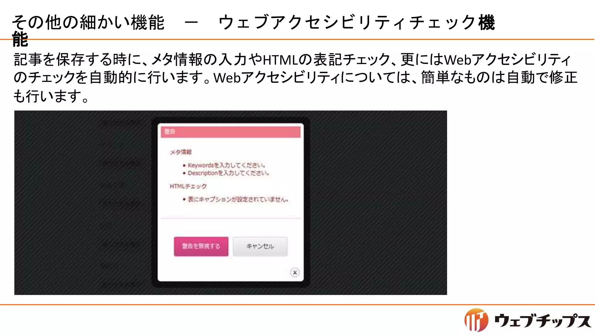 その他の細かい機能 － ウェブアクセシビリティチェック機
能
記事を保存する時に、メタ情報の入力やHTMLの表記チェック、更にはWebアクセシビリティ
のチェックを自動的に行います。Webアクセシビリティについては、簡単なものは自動で修正
も行います。
 