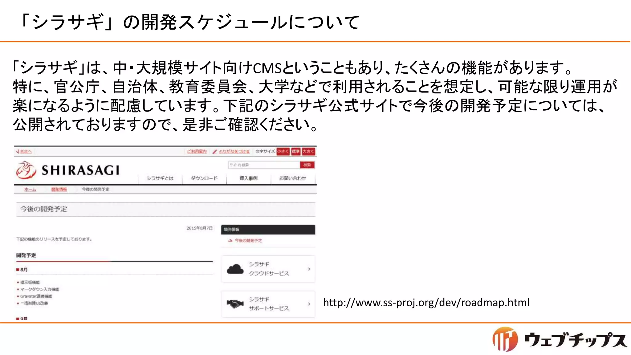 「シラサギ」の開発スケジュールについて
「シラサギ」は、中・大規模サイト向けCMSということもあり、たくさんの機能があります。
特に、官公庁、自治体、教育委員会、大学などで利用されることを想定し、可能な限り運用が
楽になるように配慮しています。下記のシラサギ公式サイトで今後の開発予定については、
公開されておりますので、是非ご確認ください。
http://www.ss-proj.org/dev/roadmap.html
 