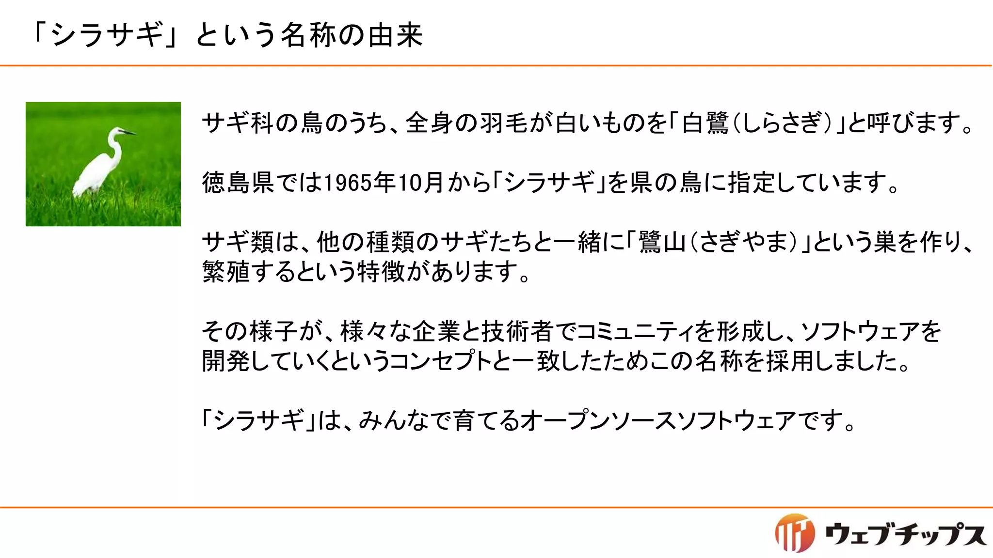 「シラサギ」という名称の由来
サギ科の鳥のうち、全身の羽毛が白いものを「白鷺（しらさぎ）」と呼びます。
徳島県では1965年10月から「シラサギ」を県の鳥に指定しています。
サギ類は、他の種類のサギたちと一緒に「鷺山（さぎやま）」という巣を作り、
繁殖するという特徴があります。
その様子が、様々な企業と技術者でコミュニティを形成し、ソフトウェアを
開発していくというコンセプトと一致したためこの名称を採用しました。
「シラサギ」は、みんなで育てるオープンソースソフトウェアです。
 