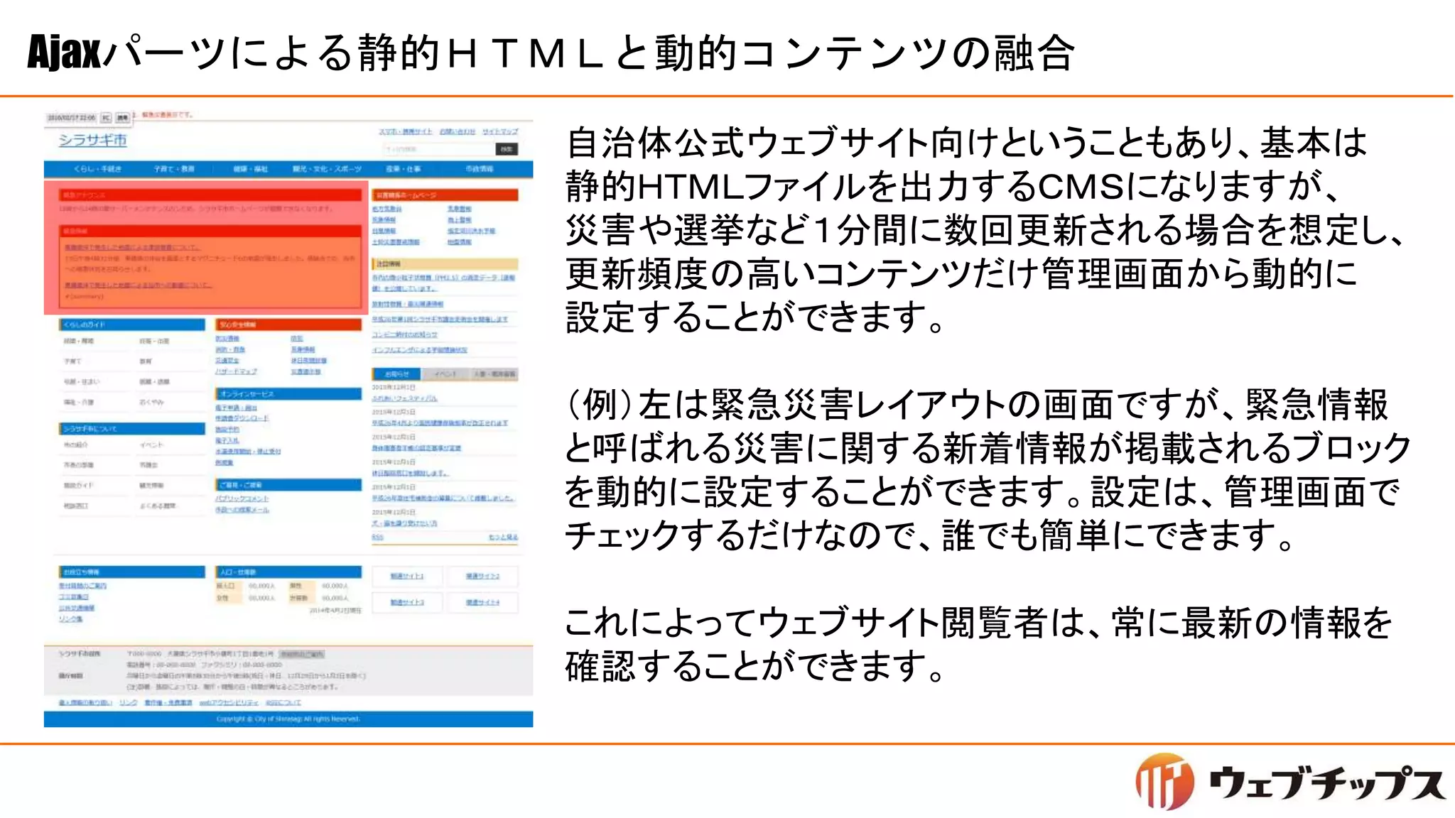 Ajaxパーツによる静的ＨＴＭＬと動的コンテンツの融合
自治体公式ウェブサイト向けということもあり、基本は
静的ＨＴＭＬファイルを出力するＣＭＳになりますが、
災害や選挙など１分間に数回更新される場合を想定し、
更新頻度の高いコンテンツだけ管理画面から動的に
設定することができます。
（例）左は緊急災害レイアウトの画面ですが、緊急情報
と呼ばれる災害に関する新着情報が掲載されるブロック
を動的に設定することができます。設定は、管理画面で
チェックするだけなので、誰でも簡単にできます。
これによってウェブサイト閲覧者は、常に最新の情報を
確認することができます。
 