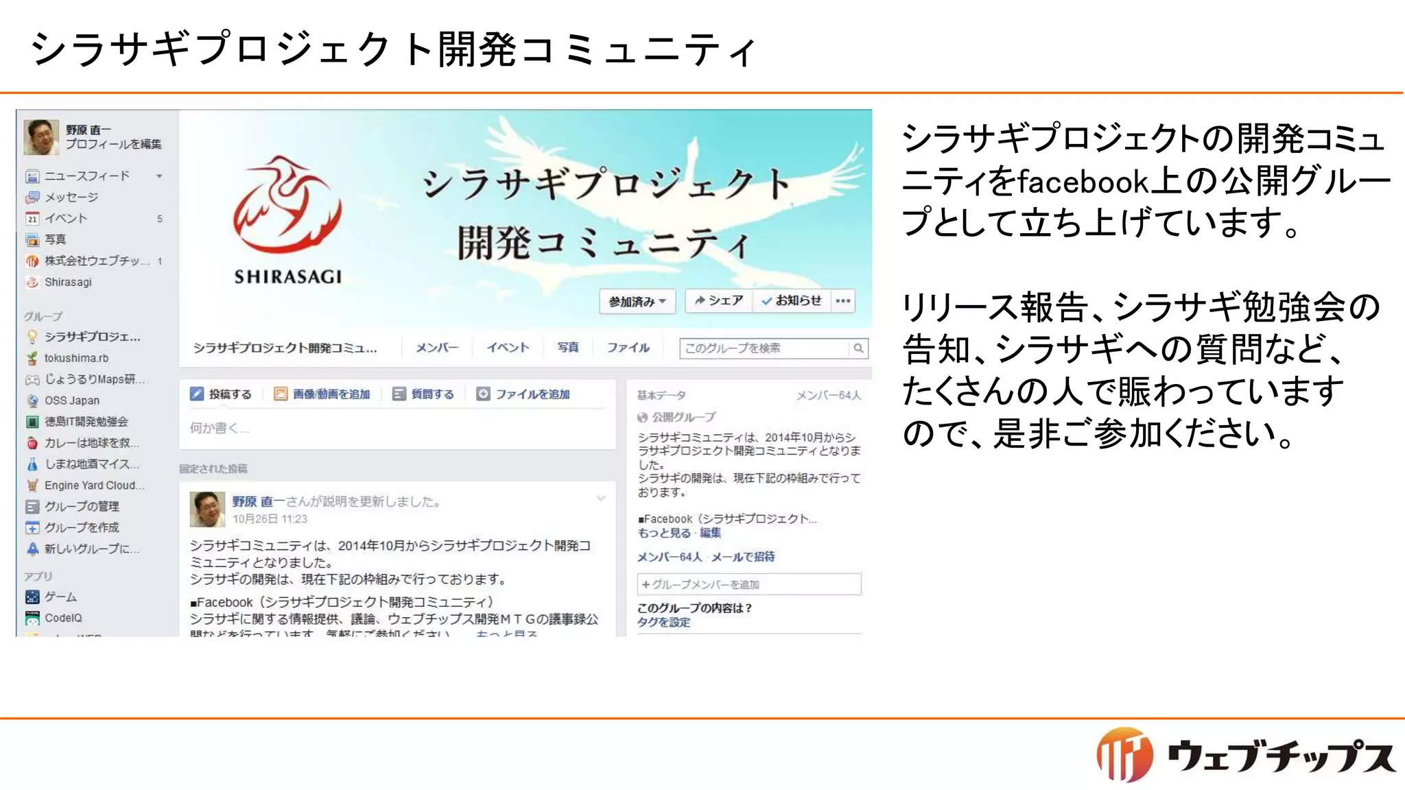 シラサギプロジェクト開発コミュニティ
シラサギプロジェクトの開発コミュ
ニティをfacebook上の公開グルー
プとして立ち上げています。
リリース報告、シラサギ勉強会の
告知、シラサギへの質問など、
たくさんの人で賑わっています
ので、是非ご参加ください。
 