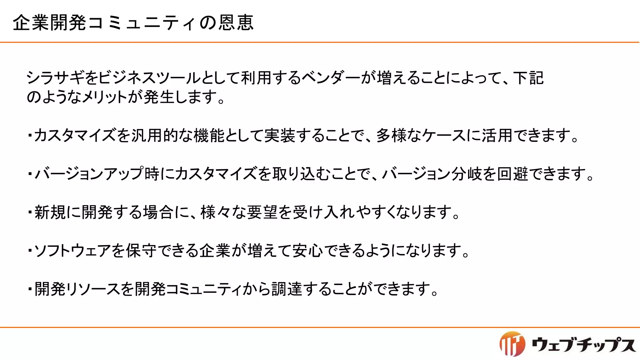 企業開発コミュニティの恩恵
シラサギをビジネスツールとして利用するベンダーが増えることによって、下記
のようなメリットが発生します。
・カスタマイズを汎用的な機能として実装することで、多様なケースに活用できます。
・バージョンアップ時にカスタマイズを取り込むことで、バージョン分岐を回避できます。
・新規に開発する場合に、様々な要望を受け入れやすくなります。
・ソフトウェアを保守できる企業が増えて安心できるようになります。
・開発リソースを開発コミュニティから調達することができます。
 