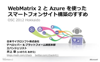 WebMatrix 2 と Azure を使った
スマートフォンサイト構築のすすめ
OSC 2012 Hokkaido




日本マイクロソフト株式会社
デベロッパー & プラットフォーム統括本部
エバンジェリスト
井上 章    (いのうえ あきら)
blogs.msdn.com/chack twitter.com/chack411
 