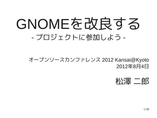 GNOMEを改良する
 - プロジェクトに参加しよう -


 オープンソースカンファレンス 2012 Kansai@Kyoto
                     2012年8月4日


                        松澤 二郎


                               1/39
 