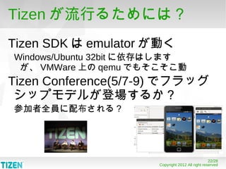 Tizen が流行るためには？
Tizen SDK は emulator が動く
Windows/Ubuntu 32bit に依存はします
 が、 VMWare 上の qemu でもそこそこ動
Tizen Conference(5/7-9) でフラッグ
 シップモデルが登場するか？
参加者全員に配布される？




                                                   22/28
                       Copyright 2012 All right reserved
 