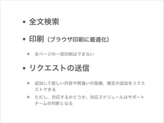• 全文検索
• 印刷（ブラウザ印刷に最適化）
✴ 全ページの一括印刷はできない

• リクエストの送信
✴ 追加して欲しい内容や間違いの指摘、補足の追加をリクエ
ストできる

✴ ただし、対応するかどうか、対応スケジュールはサポート
チームの判断となる

 