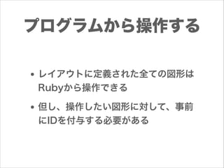 プログラムから操作する
• レイアウトに定義された全ての図形は
Rubyから操作できる

• 但し、操作したい図形に対して、事前
にIDを付与する必要がある

 