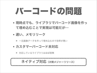 バーコードの問題
• 現時点でも、ライブラリでバーコード画像を作っ
て埋め込むことで実現は可能だが…

• 遅い、メモリリーク
✴ 一旦画像データを作って埋め込むので効率が悪い

• カスタマーバーコード未対応
✴ 対応しているライブラリはほぼ皆無

ネイティブ対応（次期メジャーリリース）

 