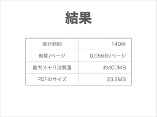 結果
実行時間
時間/ページ
最大メモリ消費量
PDFのサイズ

140秒
0.056秒/ページ
約400MB
23.2MB

 