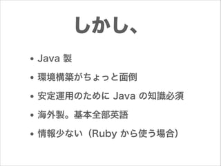 しかし、
• Java 製
• 環境構築がちょっと面倒
• 安定運用のために Java の知識必須
• 海外製。基本全部英語
• 情報少ない（Ruby から使う場合）

 