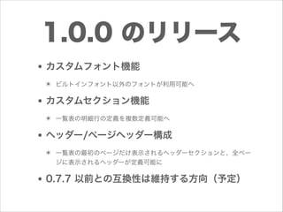1.0.0 のリリース
• カスタムフォント機能
✴ ビルトインフォント以外のフォントが利用可能へ

• カスタムセクション機能
✴ 一覧表の明細行の定義を複数定義可能へ

• ヘッダー/ページヘッダー構成
✴ 一覧表の最初のページだけ表示されるヘッダーセクションと、全ペー
ジに表示されるヘッダーが定義可能に

• 0.7.7 以前との互換性は維持する方向（予定）

 