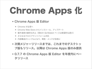 Chrome Apps 化
• Chrome Apps 版 Editor
✴
✴
✴
✴
✴

Chrome が必須へ
Chrome Web Store からインストール、アップデート
動作速度の劇的な向上（現在の Qt/Webkit ベースは絶望的な遅さ）
さらなるクロスプラットフォーム対応
内部構造がシンプルになり、開発・メンテが容易に

• 次期メジャーリリースまでは、これまでのデスクトッ
プ版もリリース。以降は Chrome Apps 版のみ提供

• 0.7.7 の Chrome Apps 版 Editor を年度内にベー
タリリース

 