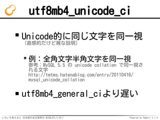 utf8mb4_unicode_ci 
Unicode的に同じ文字を同一視 
（直感的だけど雑な説明） 
例：全角文字半角文字を同一視 
参考：MySQL 5.5 の unicode collation で同一視さ 
れる文字 
http://...