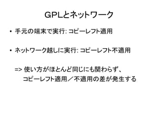 コピーレフト適用／不適用の統一
●
コピーレフトありに統一
– 手元の端末でも、ネットワーク越しでも、コピーレフトを適用する
– AGPLなど
●
コピーレフトなしに統一
– 手元の端末でも、ネットワーク越しでも、コピーレフトを適用しない
– MITなど
 
