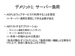 デメリット1: サーバー負荷
● AGPLはウェブサービスで利用することを想定
=> サーバー負荷を想定して作る必要がある
● ABテストするアプリケーション
– キャッシュ機能を無効にして作った
– サーバー負荷がかかる
=> 本体への組み込みは見送り
（各自が動かすソフトだったら、「負荷の高い機能」と注釈を付
けた上で、各自に委ねることもできる）
 